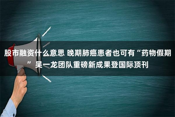 股市融资什么意思 晚期肺癌患者也可有“药物假期” 吴一龙团队重磅新成果登国际顶刊