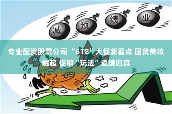 专业配资股票公司 “618”大促新看点 国货美妆崛起 促销“玩法”返璞归真