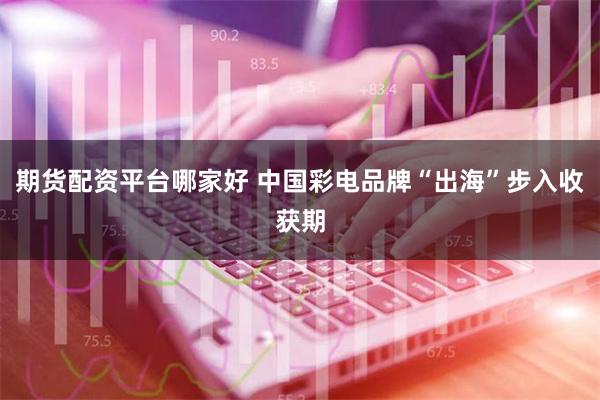 期货配资平台哪家好 中国彩电品牌“出海”步入收获期