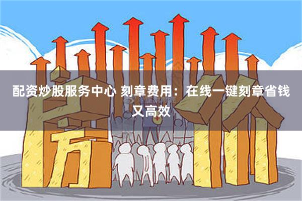 配资炒股服务中心 刻章费用：在线一键刻章省钱又高效