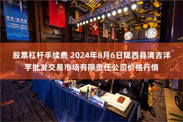 股票杠杆手续费 2024年8月6日陇西县清吉洋芋批发交易市场有限责任公司价格行情