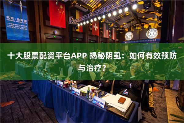 十大股票配资平台APP 揭秘阴虱：如何有效预防与治疗？