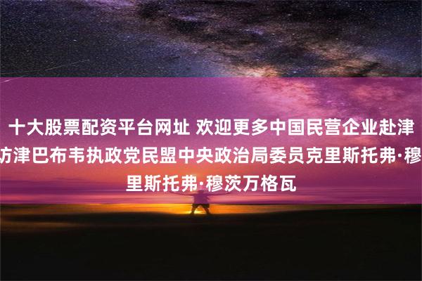 十大股票配资平台网址 欢迎更多中国民营企业赴津投资 ——访津巴布韦执政党民盟中央政治局委员克里斯托弗·穆茨万格瓦