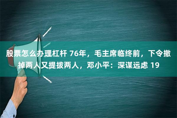 股票怎么办理杠杆 76年，毛主席临终前，下令撤掉两人又提拔两人，邓小平：深谋远虑 19