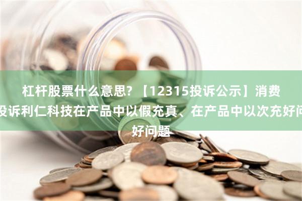 杠杆股票什么意思? 【12315投诉公示】消费者投诉利仁科技在产品中以假充真、在产品中以次充好问题