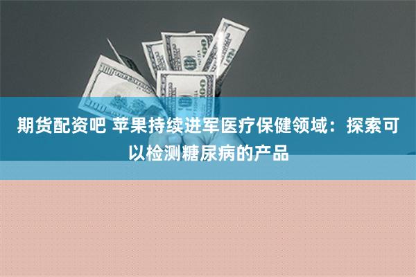 期货配资吧 苹果持续进军医疗保健领域：探索可以检测糖尿病的产品