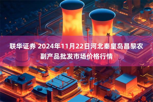 联华证券 2024年11月22日河北秦皇岛昌黎农副产品批发市场价格行情