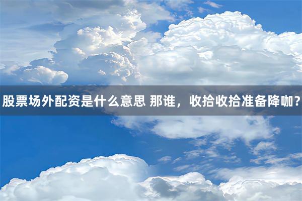 股票场外配资是什么意思 那谁，收拾收拾准备降咖？