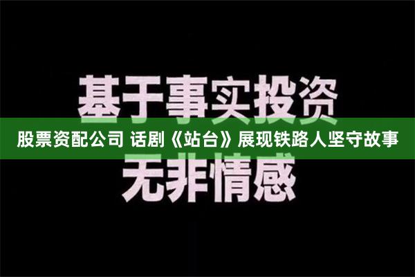 股票资配公司 话剧《站台》展现铁路人坚守故事