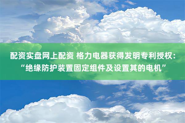 配资实盘网上配资 格力电器获得发明专利授权：“绝缘防护装置固定组件及设置其的电机”