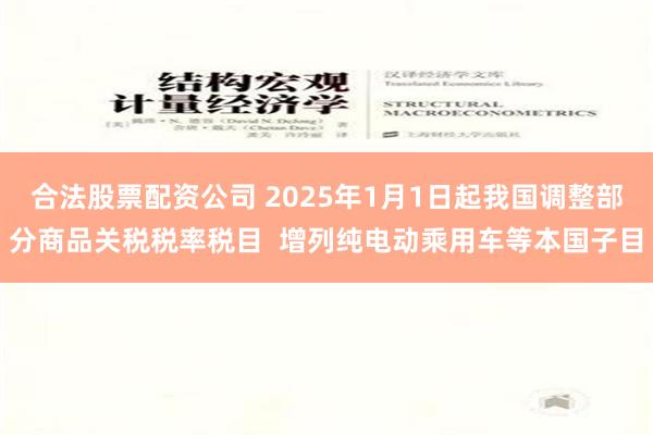 合法股票配资公司 2025年1月1日起我国调整部分商品关税税率税目  增列纯电动乘用车等本国子目