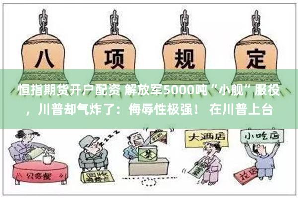 恒指期货开户配资 解放军5000吨“小舰”服役，川普却气炸了：侮辱性极强！ 在川普上台