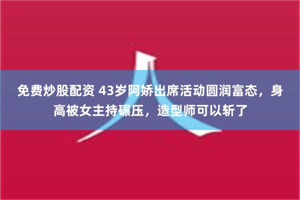 免费炒股配资 43岁阿娇出席活动圆润富态，身高被女主持碾压，造型师可以斩了